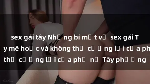 sex gái tây Những bí mật về sex gái Tây: Sự quyến rũ đầy mê hoặc và không thể cưỡng lại của phụ nữ Tây phương