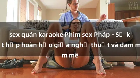 sex quán karaoke Phim sex Pháp - Sự kết hợp hoàn hảo giữa nghệ thuật và đam mê