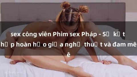 sex công viên Phim sex Pháp - Sự kết hợp hoàn hảo giữa nghệ thuật và đam mê