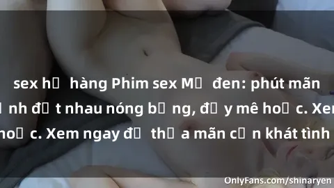 sex họ hàng Phim sex Mỹ đen: phút mãnh liệt với những cảnh địt nhau nóng bỏng, đầy mê hoặc. Xem ngay để thỏa mãn cơn khát tình dục của bạn!
