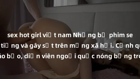 sex hot girl việt nam Những bộ phim sex ngoại quốc nổi tiếng và gây sốt trên mạng xã hội. Cảnh quay táo bạo, diễn viên ngoại quốc nóng bỏng trong các tác phẩm đỉnh cao.