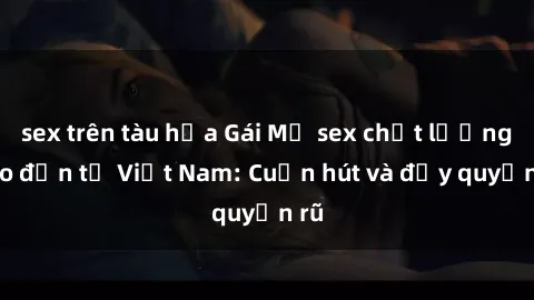sex trên tàu hỏa Gái Mỹ sex chất lượng cao đến từ Việt Nam: Cuốn hút và đầy quyến rũ