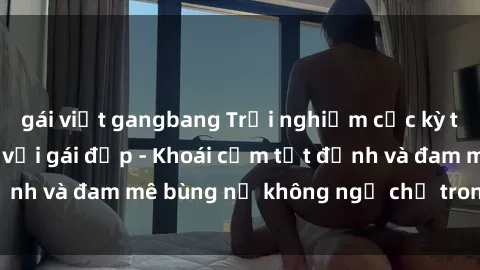 gái việt gangbang Trải nghiệm cực kỳ thú vị khi làm tình với gái đẹp - Khoái cảm tột đỉnh và đam mê bùng nổ không ngờ chỉ trong một đêm!