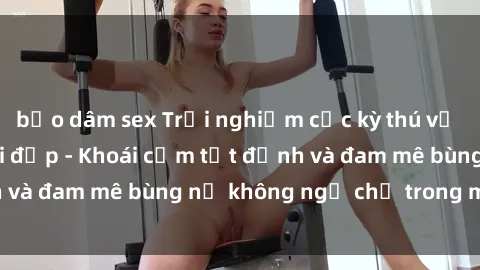 bạo dâm sex Trải nghiệm cực kỳ thú vị khi làm tình với gái đẹp - Khoái cảm tột đỉnh và đam mê bùng nổ không ngờ chỉ trong một đêm!