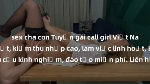 sex cha con Tuyển gái call girl Việt Nam gợi cảm, đẹp mắt, kiếm thu nhập cao, làm việc linh hoạt, không yêu cầu kinh nghiệm, đào tạo miễn phí. Liên hệ ngay để biết thêm chi tiết!