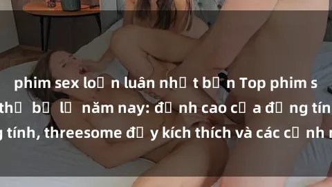 phim sex loạn luân nhật bản Top phim sex hot nhất không thể bỏ lỡ năm nay: đỉnh cao của đồng tính, threesome đầy kích thích và các cảnh nóng đang gây sốt!