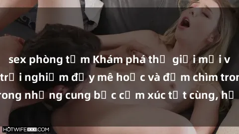 sex phòng tắm Khám phá thế giới mới với sex người lớn: trải nghiệm đầy mê hoặc và đắm chìm trong những cung bậc cảm xúc tột cùng, hứng khởi và cuốn hút.