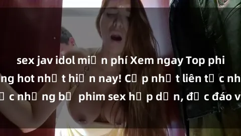 sex jav idol miễn phí Xem ngay Top phim sex mới nhất đang hot nhất hiện nay! Cập nhật liên tục những bộ phim sex hấp dẫn, độc đáo và đầy kích thích.