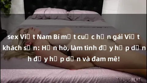 sex Việt Nam Bí mật cuộc hẹn gái Việt lần đầu ở khách sạn: Hẹn hò, làm tình đầy hấp dẫn và đam mê!