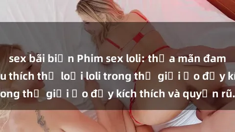sex bãi biển Phim sex loli: thỏa mãn đam mê của người yêu thích thể loại loli trong thế giới ảo đầy kích thích và quyến rũ.
