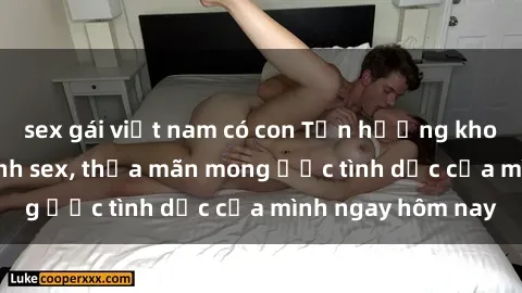 sex gái việt nam có con Tận hưởng khoái cảm với gái xinh sex, thỏa mãn mong ước tình dục của mình ngay hôm nay