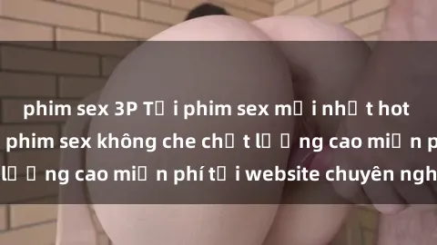 phim sex 3P Tải phim sex mới nhất hot nhất - Xem và tải phim sex không che chất lượng cao miễn phí tại website chuyên nghiệp.