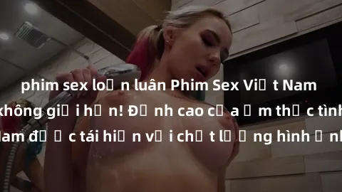 phim sex loạn luân Phim Sex Việt Nam HD - Xem ngay và không giới hạn! Đỉnh cao của ẩm thực tình dục Việt Nam được tái hiện với chất lượng hình ảnh sắc nét. Hãy thưởng thức ngay!