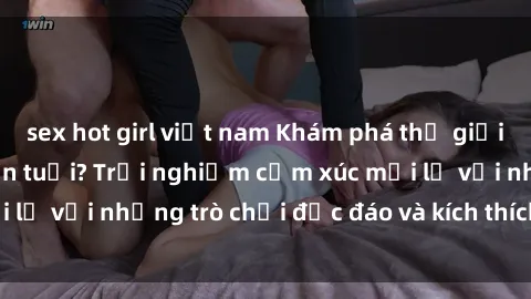 sex hot girl việt nam Khám phá thế giới sex trực tuyến: Hơn tuổi? Trải nghiệm cảm xúc mới lạ với những trò chơi độc đáo và kích thích người lớn