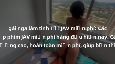 gái nga làm tình Tải JAV miễn phí: Các trang web cung cấp phim JAV miễn phí hàng đầu hiện nay. Các tác phẩm chất lượng cao, hoàn toàn miễn phí, giúp bạn thỏa mãn niềm đam mê mà không tốn kém.