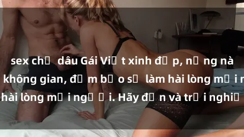 sex chị dâu Gái Việt xinh đẹp, nồng nàn làm tình say đắm không gian, đảm bảo sẽ làm hài lòng mọi người. Hãy đến và trải nghiệm ngay!