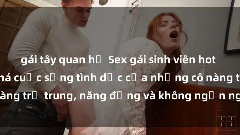 gái tây quan hệ Sex gái sinh viên hot nhất: Cùng khám phá cuộc sống tình dục của những cô nàng trẻ trung, năng động và không ngần ngại thử nghiệm!