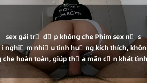 sex gái trẻ đẹp không che Phim sex nữ sinh mới nhất: Trải nghiệm nhiều tình huống kích thích, không che hoàn toàn, giúp thỏa mãn cơn khát tình dục của các bạn trẻ