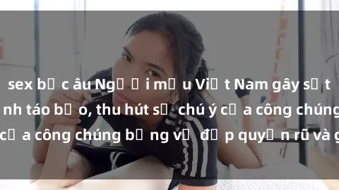 sex bắc âu Người mẫu Việt Nam gây sốt với loạt shoot ảnh táo bạo, thu hút sự chú ý của công chúng bằng vẻ đẹp quyến rũ và gợi cảm.