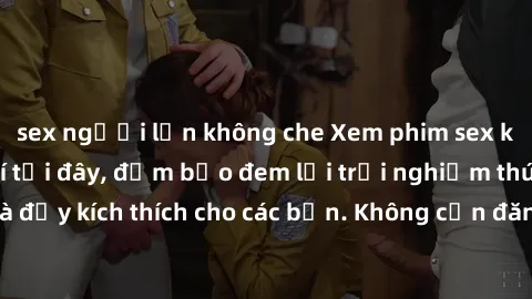 sex người lớn không che Xem phim sex không che miễn phí tại đây, đảm bảo đem lại trải nghiệm thú vị và đầy kích thích cho các bạn. Không cần đăng ký, hoàn toàn miễn phí.