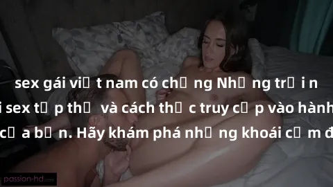 sex gái việt nam có chồng Những trải nghiệm mới lạ với sex tập thể và cách thức truy cập vào hành lang đam mê của bạn. Hãy khám phá những khoái cảm đầy kích thích với tập thể hấp dẫn!