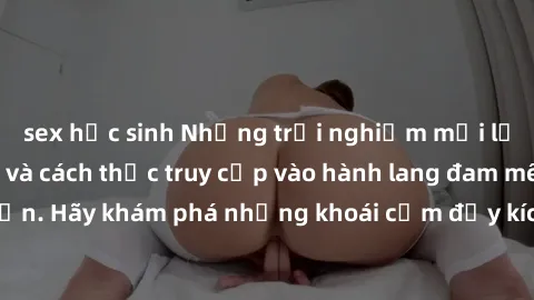 sex học sinh Những trải nghiệm mới lạ với sex tập thể và cách thức truy cập vào hành lang đam mê của bạn. Hãy khám phá những khoái cảm đầy kích thích với tập thể hấp dẫn!