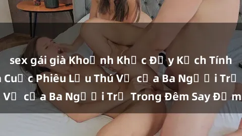 sex gái già Khoảnh Khắc Đầy Kịch Tính: Sex  Việt Nam và Cuộc Phiêu Lưu Thú Vị của Ba Người Trẻ Trong Đêm Say Đắm