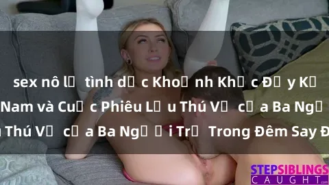 sex nô lệ tình dục Khoảnh Khắc Đầy Kịch Tính: Sex  Việt Nam và Cuộc Phiêu Lưu Thú Vị của Ba Người Trẻ Trong Đêm Say Đắm