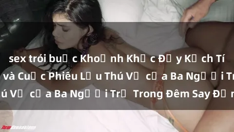 sex trói buộc Khoảnh Khắc Đầy Kịch Tính: Sex  Việt Nam và Cuộc Phiêu Lưu Thú Vị của Ba Người Trẻ Trong Đêm Say Đắm