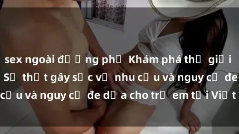 sex ngoài đường phố Khám phá thế giới sex loli Việt Nam: Sự thật gây sốc về nhu cầu và nguy cơ đe dọa cho trẻ em tại Việt Nam