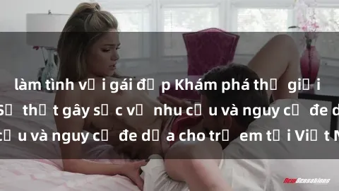 làm tình với gái đẹp Khám phá thế giới sex loli Việt Nam: Sự thật gây sốc về nhu cầu và nguy cơ đe dọa cho trẻ em tại Việt Nam