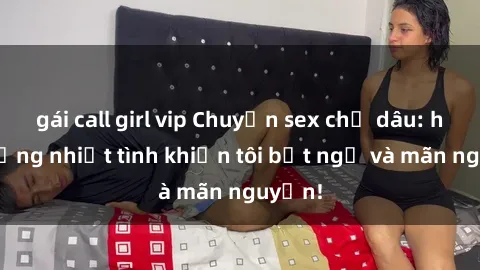 gái call girl vip Chuyện sex chị dâu: hành động nhiệt tình khiến tôi bất ngờ và mãn nguyện!
