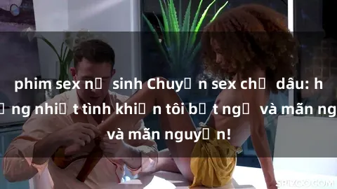 phim sex nữ sinh Chuyện sex chị dâu: hành động nhiệt tình khiến tôi bất ngờ và mãn nguyện!