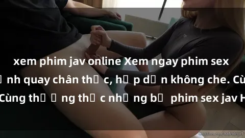 xem phim jav online Xem ngay phim sex jav HD với những cảnh quay chân thực, hấp dẫn không che. Cùng thưởng thức những bộ phim sex jav HD hot nhất hiện nay!