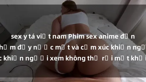 sex y tá việt nam Phim sex anime đỉnh cao: Những tác phẩm đầy nước mắt và cảm xúc khiến người xem không thể rời mắt khỏi màn hình