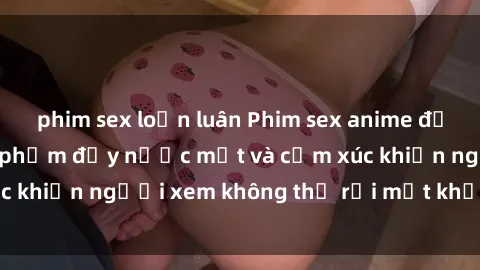 phim sex loạn luân Phim sex anime đỉnh cao: Những tác phẩm đầy nước mắt và cảm xúc khiến người xem không thể rời mắt khỏi màn hình