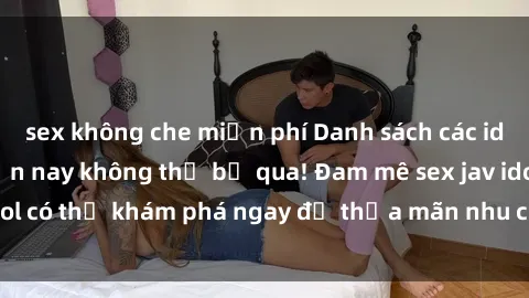 sex không che miễn phí Danh sách các idol JAV hot nhất hiện nay không thể bỏ qua! Đam mê sex jav idol có thể khám phá ngay để thỏa mãn nhu cầu giải trí của mình!